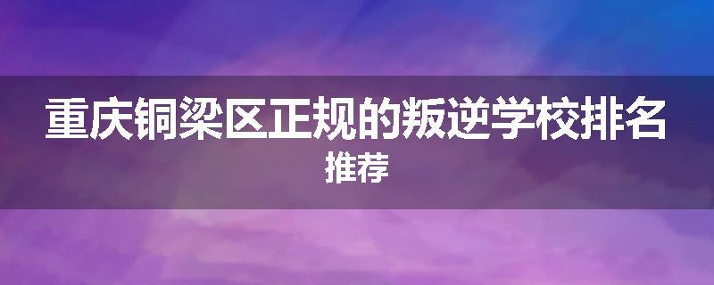 重庆铜梁区正规的叛逆学校排名推荐