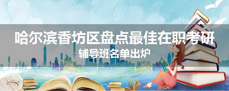 哈尔滨香坊区盘点最佳在职考研辅导班名单出炉