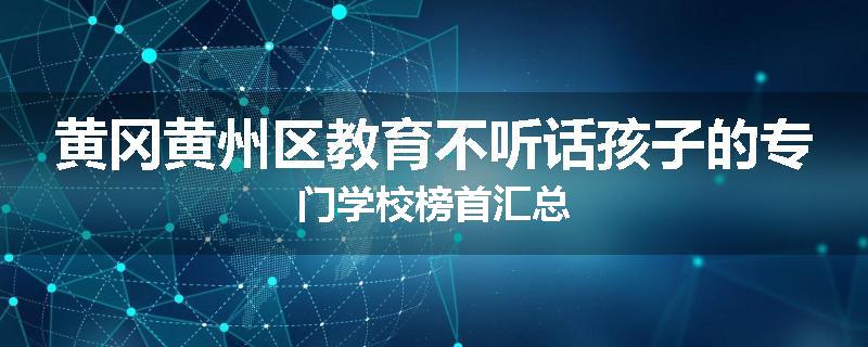 黄冈黄州区教育不听话孩子的专门学校榜首汇总
