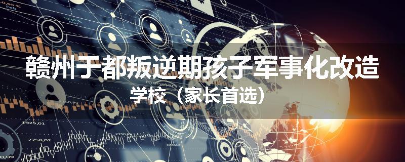 赣州于都叛逆期孩子军事化改造学校（家长首选）