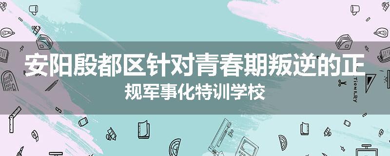 安阳殷都区针对青春期叛逆的正规军事化特训学校