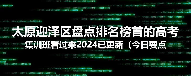 太原迎泽区盘点排名榜首的高考集训班看过来2024已更新（今日要点）