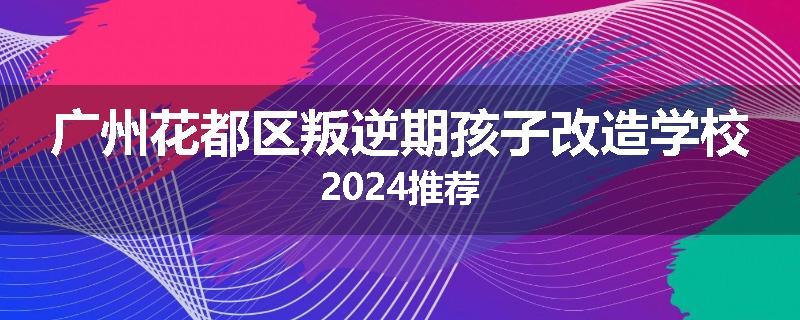 广州花都区叛逆期孩子改造学校2024推荐