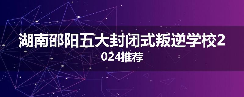 湖南邵阳五大封闭式叛逆学校2024推荐