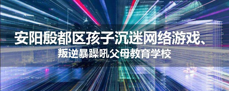安阳殷都区孩子沉迷网络游戏、叛逆暴躁吼父母教育学校