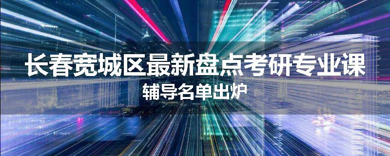 长春宽城区最新盘点考研专业课辅导名单出炉