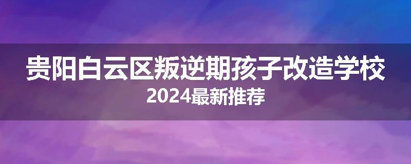 贵阳白云区叛逆期孩子改造学校2024最新推荐
