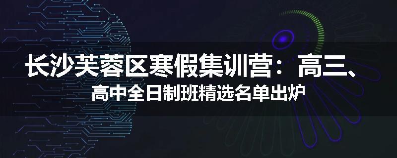 长沙芙蓉区寒假集训营：高三、高中全日制班精选名单出炉