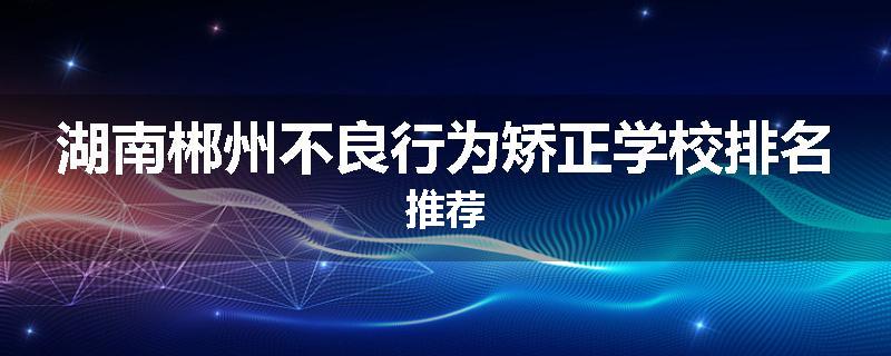 湖南郴州不良行为矫正学校排名推荐