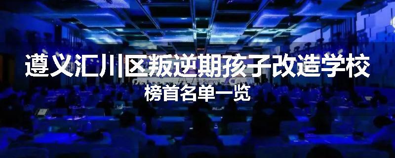 遵义汇川区叛逆期孩子改造学校榜首名单一览