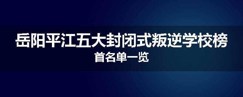 岳阳平江五大封闭式叛逆学校榜首名单一览