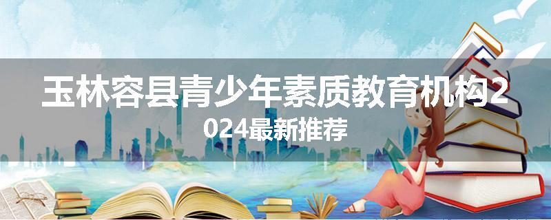 玉林容县青少年素质教育机构2024最新推荐