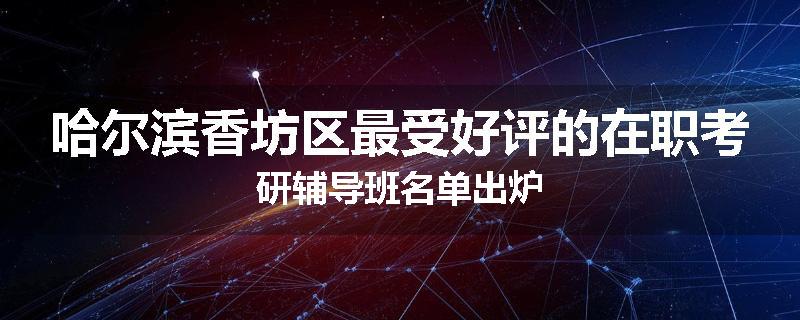 哈尔滨香坊区最受好评的在职考研辅导班名单出炉