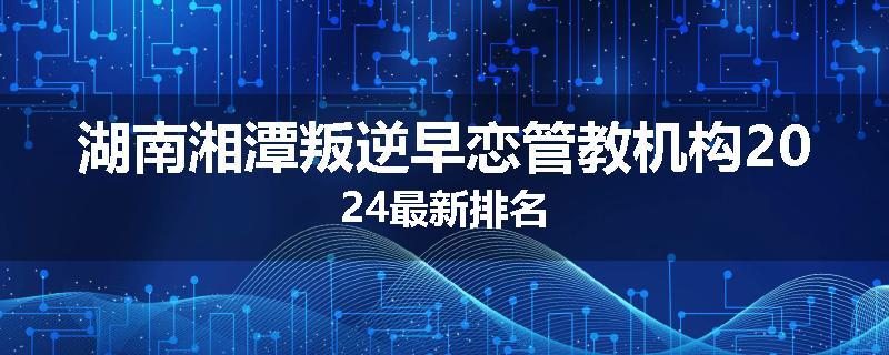 湖南湘潭叛逆早恋管教机构2024最新排名