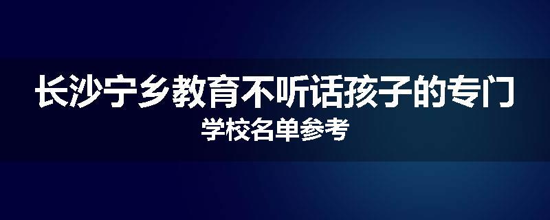长沙宁乡教育不听话孩子的专门学校名单参考