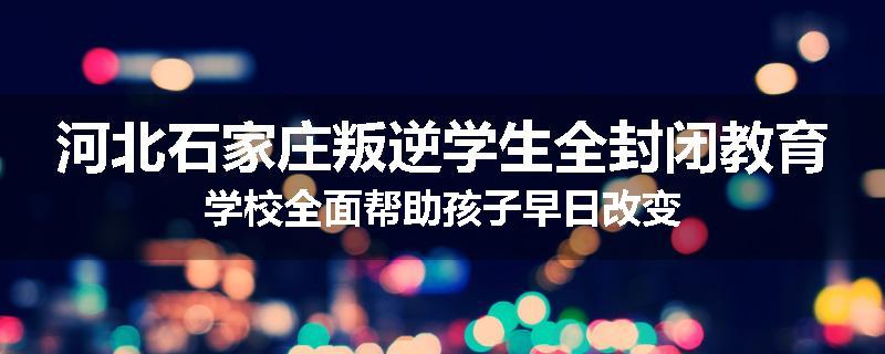 河北石家庄叛逆学生全封闭教育学校全面帮助孩子早日改变