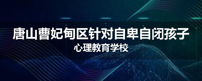 唐山曹妃甸区针对自卑自闭孩子心理教育学校