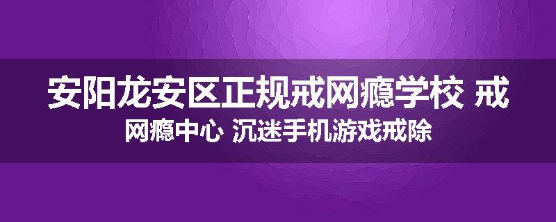 安阳龙安区正规戒网瘾学校 戒网瘾中心 沉迷手机游戏戒除