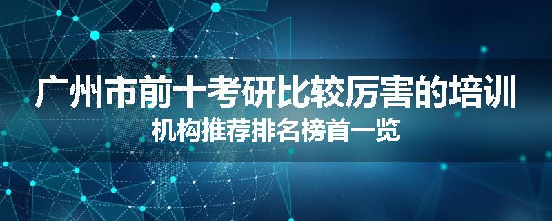 广州市前十考研比较厉害的培训机构推荐排名榜首一览