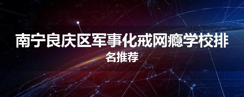 南宁良庆区军事化戒网瘾学校排名推荐