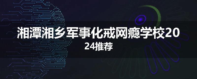 湘潭湘乡军事化戒网瘾学校2024推荐