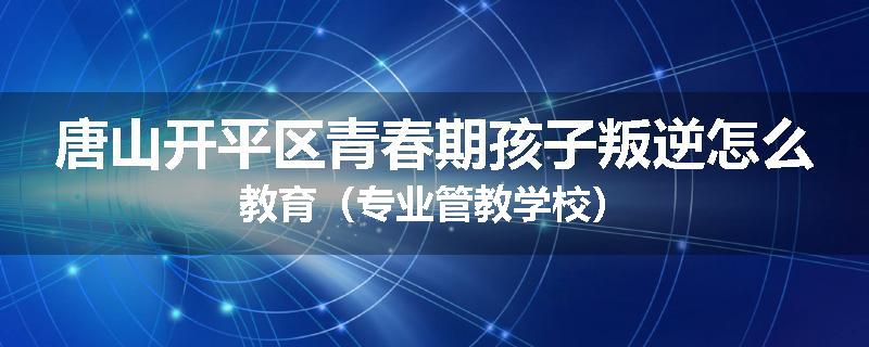 唐山开平区青春期孩子叛逆怎么教育（专业管教学校）