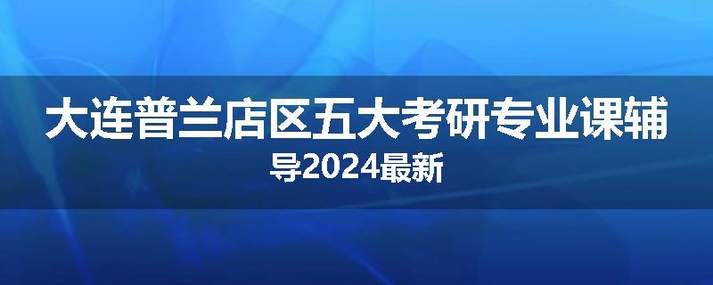 大连普兰店区五大考研专业课辅导2024最新