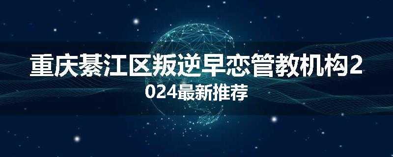 重庆綦江区叛逆早恋管教机构2024最新推荐