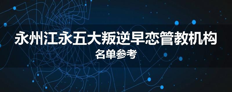 永州江永五大叛逆早恋管教机构名单参考