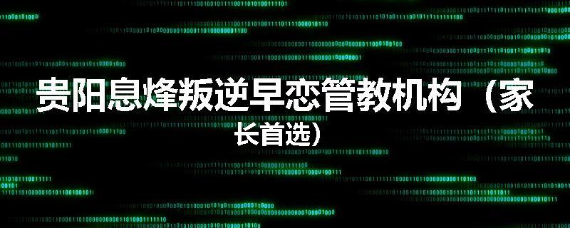 贵阳息烽叛逆早恋管教机构（家长首选）