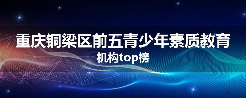 重庆铜梁区前五青少年素质教育机构top榜