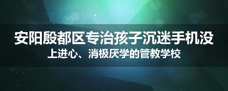 安阳殷都区专治孩子沉迷手机没上进心、消极厌学的管教学校