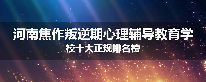 河南焦作叛逆期心理辅导教育学校十大正规排名榜