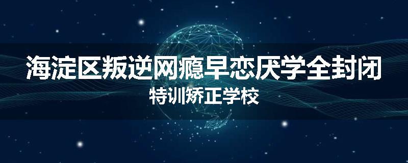海淀区叛逆网瘾早恋厌学全封闭特训矫正学校