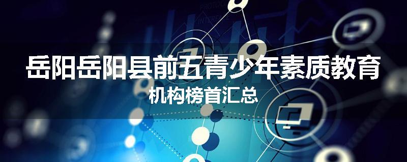 岳阳岳阳县前五青少年素质教育机构榜首汇总