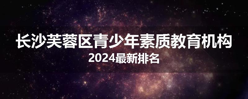 长沙芙蓉区青少年素质教育机构2024最新排名