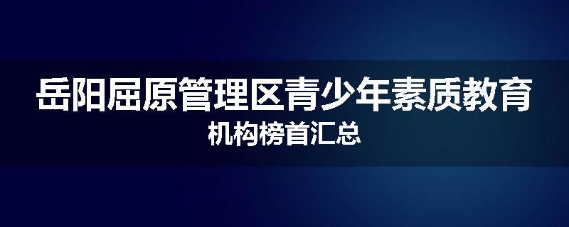 岳阳屈原管理区青少年素质教育机构榜首汇总