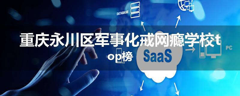 重庆永川区军事化戒网瘾学校top榜