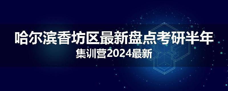 哈尔滨香坊区最新盘点考研半年集训营2024最新