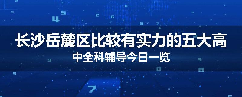 长沙岳麓区比较有实力的五大高中全科辅导今日一览