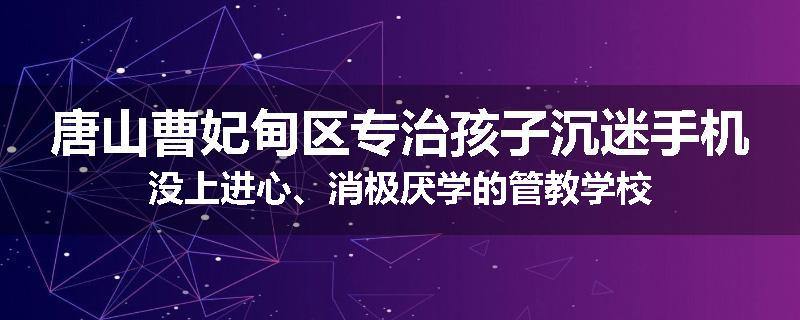 唐山曹妃甸区专治孩子沉迷手机没上进心、消极厌学的管教学校