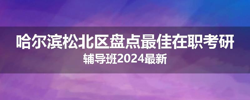 哈尔滨松北区盘点最佳在职考研辅导班2024最新