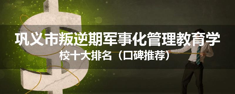 巩义市叛逆期军事化管理教育学校十大排名（口碑推荐）