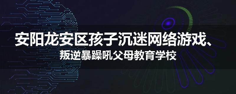 安阳龙安区孩子沉迷网络游戏、叛逆暴躁吼父母教育学校