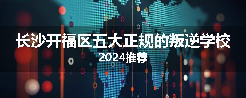 长沙开福区五大正规的叛逆学校2024推荐
