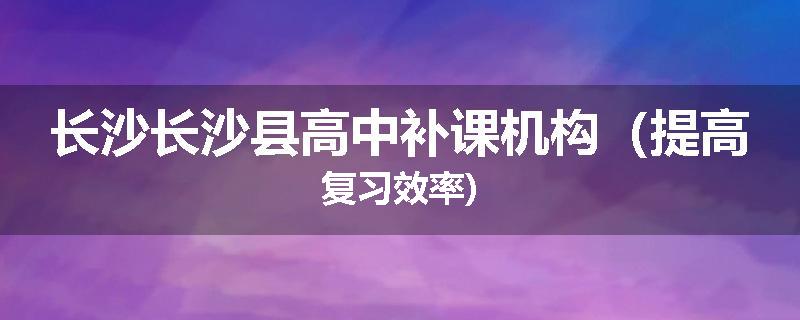 长沙长沙县高中补课机构（提高复习效率)