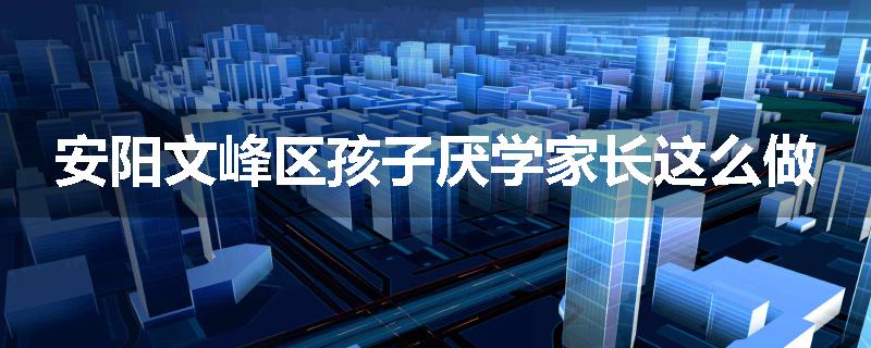 安阳文峰区孩子厌学家长这么做
