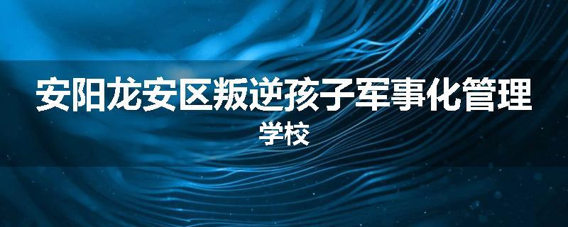 安阳龙安区叛逆孩子军事化管理学校