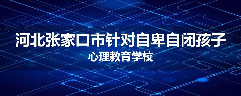 河北张家口市针对自卑自闭孩子心理教育学校