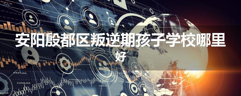 安阳殷都区叛逆期孩子学校哪里好